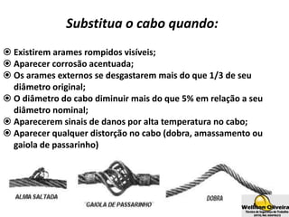 Substitua o cabo quando:
 Existirem arames rompidos visíveis;
 Aparecer corrosão acentuada;
 Os arames externos se desgastarem mais do que 1/3 de seu
diâmetro original;
 O diâmetro do cabo diminuir mais do que 5% em relação a seu
diâmetro nominal;
 Aparecerem sinais de danos por alta temperatura no cabo;
 Aparecer qualquer distorção no cabo (dobra, amassamento ou
gaiola de passarinho)
 