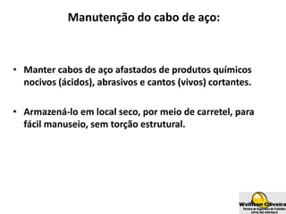 Manutenção do cabo de aço:
• Manter cabos de aço afastados de produtos químicos
nocivos (ácidos), abrasivos e cantos (vivos) cortantes.
• Armazená-lo em local seco, por meio de carretel, para
fácil manuseio, sem torção estrutural.
 