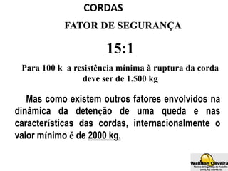 CORDAS
FATOR DE SEGURANÇA
15:1
Para 100 k a resistência mínima à ruptura da corda
deve ser de 1.500 kg
Mas como existem outros fatores envolvidos na
dinâmica da detenção de uma queda e nas
características das cordas, internacionalmente o
valor mínimo é de 2000 kg.
 