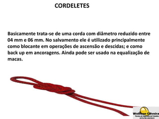 CORDELETES
Basicamente trata-se de uma corda com diâmetro reduzido entre
04 mm e 06 mm. No salvamento ele é utilizado principalmente
como blocante em operações de ascensão e descidas; e como
back up em ancoragens. Ainda pode ser usado na equalização de
macas.
 