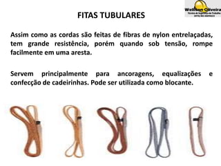 FITAS TUBULARES
Assim como as cordas são feitas de fibras de nylon entrelaçadas,
tem grande resistência, porém quando sob tensão, rompe
facilmente em uma aresta.
Servem principalmente para ancoragens, equalizações e
confecção de cadeirinhas. Pode ser utilizada como blocante.
 