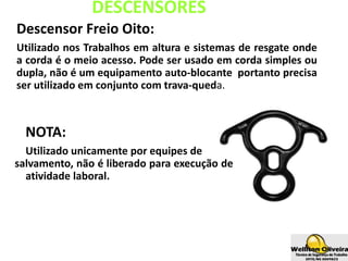 DESCENSORES
Descensor Freio Oito:
Utilizado nos Trabalhos em altura e sistemas de resgate onde
a corda é o meio acesso. Pode ser usado em corda simples ou
dupla, não é um equipamento auto-blocante portanto precisa
ser utilizado em conjunto com trava-queda.
NOTA:
Utilizado unicamente por equipes de
salvamento, não é liberado para execução de
atividade laboral.
 