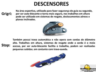 Grigri:
Na área esportiva, utilizado para fazer segurança do guia ou segundo,
por ser auto-blocante o torna mais seguro, nos trabalhos em altura
pode ser utilizado em sistemas de resgate, deslocamentos aéreos e
planos inclinados.
DESCENSORES
Stop:
Também possui trava automática e não opera com cordas de diâmetro
alto. Trabalhos em altura, sistemas de resgate onde a corda é o meio
acesso, por ser auto-blocante facilita o trabalho, podem ser realizadas
pequenas subidas, em conjunto com trava-queda.
 
