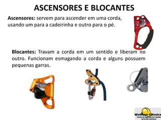 ASCENSORES E BLOCANTES
Ascensores: servem para ascender em uma corda,
usando um para a cadeirinha e outro para o pé.
Blocantes: Travam a corda em um sentido e liberam no
outro. Funcionam esmagando a corda e alguns possuem
pequenas garras.
 