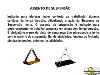 ASSENTO DE SUSPENSÃO
Indicado para oferecer maior conforto ao trabalhador durante
serviços de longa duração, dificultando a ação da Síndrome de
Suspensão Inerte. O assento de suspensão é indicado para
posicionamento no trabalho suspenso em altura com longa duração.
É obrigatório o uso do cinto de segurança tipo pára-quedista junto
com o assento de suspensão. Ex. de atividades: limpeza de fachada,
pintura de prédios, entre outras atividades
 