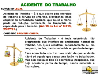 Acidente do Trabalho - é toda ocorrência não
programada que interfere no andamento normal do
trabalho dos quais resultem, separadamente ou em
conjunto, lesões, danos materiais ou perda de tempo.
Esse enunciado nos traz uma visão de que acidente
não é só aquele que causa uma lesão no trabalhador,
mas sim qualquer tipo de ocorrência inesperada, que
hoje ocasiona perda de tempo, danos materiais e
financeiros.
CONCEITO LEGAL
Acidente de Trabalho – É o que ocorre pelo exercício
do trabalho a serviço da empresa, provocando lesão
corporal ou perturbação funcional que cause a morte,
perda ou redução, permanente ou temporária da
capacidade para o trabalho. (Art.19 da Lei nº 8.213,
25/07/91.)
CONCEITO PREVENCIONISTA
ACIDENTE DO TRABALHO
 
