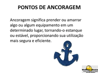PONTOS DE ANCORAGEM
Ancoragem significa prender ou amarrar
algo ou algum equipamento em um
determinado lugar, tornando-o estanque
ou estável, proporcionando sua utilização
mais segura e eficiente.
 