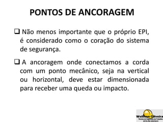 PONTOS DE ANCORAGEM
 Não menos importante que o próprio EPI,
é considerado como o coração do sistema
de segurança.
 A ancoragem onde conectamos a corda
com um ponto mecânico, seja na vertical
ou horizontal, deve estar dimensionada
para receber uma queda ou impacto.
 