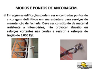 MODOS E PONTOS DE ANCORAGEM.
Em algumas edificações podem ser encontradas pontos de
ancoragem definitivos em sua estrutura para serviços de
manutenção de fachada. Deve ser constituído de material
resistente a intempéries, não provocar abrasão ou
esforços cortantes nas cordas e resistir a esforços de
tração de 3.000 Kgf.
 