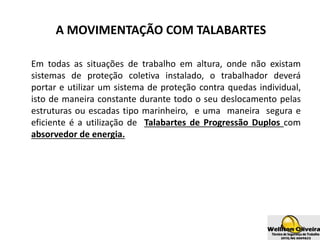 A MOVIMENTAÇÃO COM TALABARTES
Em todas as situações de trabalho em altura, onde não existam
sistemas de proteção coletiva instalado, o trabalhador deverá
portar e utilizar um sistema de proteção contra quedas individual,
isto de maneira constante durante todo o seu deslocamento pelas
estruturas ou escadas tipo marinheiro, e uma maneira segura e
eficiente é a utilização de Talabartes de Progressão Duplos com
absorvedor de energia.
 