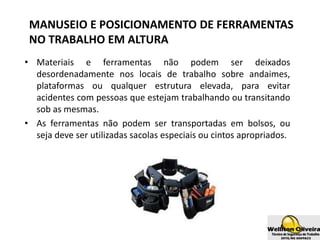 MANUSEIO E POSICIONAMENTO DE FERRAMENTAS
NO TRABALHO EM ALTURA
• Materiais e ferramentas não podem ser deixados
desordenadamente nos locais de trabalho sobre andaimes,
plataformas ou qualquer estrutura elevada, para evitar
acidentes com pessoas que estejam trabalhando ou transitando
sob as mesmas.
• As ferramentas não podem ser transportadas em bolsos, ou
seja deve ser utilizadas sacolas especiais ou cintos apropriados.
 