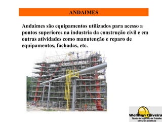 ANDAIMES
Andaimes são equipamentos utilizados para acesso a
pontos superiores na industria da construção civil e em
outras atividades como manutenção e reparo de
equipamentos, fachadas, etc.
 