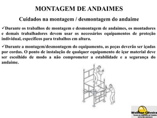 MONTAGEM DE ANDAIMES
Cuidados na montagem / desmontagem do andaime
Durante os trabalhos de montagem e desmontagem de andaimes, os montadores
e demais trabalhadores devem usar os necessários equipamentos de proteção
individual, específicos para trabalhos em altura.
Durante a montagem/desmontagem do equipamento, as peças deverão ser içadas
por cordas. O ponto de instalação de qualquer equipamento de içar material deve
ser escolhido de modo a não comprometer a estabilidade e a segurança do
andaime.
 