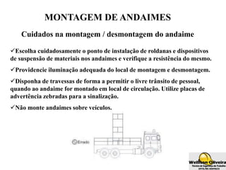 MONTAGEM DE ANDAIMES
Cuidados na montagem / desmontagem do andaime
Escolha cuidadosamente o ponto de instalação de roldanas e dispositivos
de suspensão de materiais nos andaimes e verifique a resistência do mesmo.
Providencie iluminação adequada do local de montagem e desmontagem.
Disponha de travessas de forma a permitir o livre trânsito de pessoal,
quando ao andaime for montado em local de circulação. Utilize placas de
advertência zebradas para a sinalização.
Não monte andaimes sobre veículos.
 