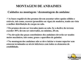 MONTAGEM DE ANDAIMES
Cuidados na montagem / desmontagem do andaime
As bases reguláveis dos prumos devem assentar sobre apoios sólidos e
estáveis, tais como, escoras (pranchões ou vigas) de madeira, tendo em vista
a melhor distribuição de cargas no solo.
Os prumos devem ser travados junto ao solo. Se o declive do terreno
exceder 30% devem ser enterrados, no mínimo, 20 cm.
Na elevação das peças constituintes dos andaimes deverão ser usados
meios mecânicos, tais como, gruas e aparelhos de guindar.
Na montagem dos andaimes não se deve iniciar o tramo superior sem
estarem terminados os níveis inferiores com todos os elementos de
estabilidade.
 