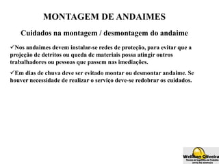 MONTAGEM DE ANDAIMES
Cuidados na montagem / desmontagem do andaime
Nos andaimes devem instalar-se redes de proteção, para evitar que a
projeção de detritos ou queda de materiais possa atingir outros
trabalhadores ou pessoas que passem nas imediações.
Em dias de chuva deve ser evitado montar ou desmontar andaime. Se
houver necessidade de realizar o serviço deve-se redobrar os cuidados.
 