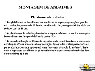 MONTAGEM DE ANDAIMES
Plataformas de trabalho
Nas plataformas de trabalho devem montar-se as seguintes proteções: guarda-
corpos simples, a cerca de 1,20 metro de altura do piso, uma guarda intermédia e o
rodapé, com de 20 cm.
As plataformas de trabalho, deverão ter a largura suficiente, encontrando-se para
isso as travessas de apoio totalmente preenchidas.
No caso de utilização de tábuas de pé, estas serão no mínimo 4 nos andaimes de
construção e 2 nos andaimes de conservação, devendo ter um trespasse de 35 cm
para cada lado dos seus apoios extremos (travessas de apoio do andaime). Neste
caso a espessura das tábuas de pé constituintes das plataformas de trabalho deve
ser no mínimo de 4 cm.
 