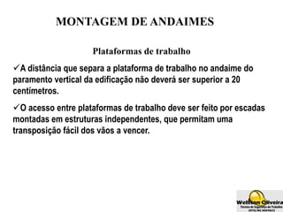MONTAGEM DE ANDAIMES
Plataformas de trabalho
A distância que separa a plataforma de trabalho no andaime do
paramento vertical da edificação não deverá ser superior a 20
centímetros.
O acesso entre plataformas de trabalho deve ser feito por escadas
montadas em estruturas independentes, que permitam uma
transposição fácil dos vãos a vencer.
 