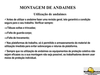 MONTAGEM DE ANDAIMES
Utilização de andaimes
Antes de utilizar o andaime fazer uma revisão geral, isto garantirá a condição
segura para o seu trabalho. Verificar sempre:
Tábuas soltas e trincadas;
Falta de guarda-corpo;
Falta de travamento;
Nas plataformas de trabalho, só é permitido o armazenamento do material de
utilização imediata para evitar sobrecargas e roturas da plataforma.
Sempre que na utilização de andaimes os equipamentos de proteção coletiva não
sejam eficazes ou a sua montagem não seja possível, os trabalhadores devem usar
meios de proteção individual.
 