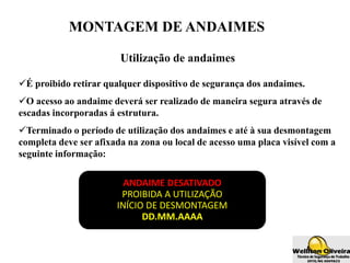MONTAGEM DE ANDAIMES
Utilização de andaimes
É proibido retirar qualquer dispositivo de segurança dos andaimes.
O acesso ao andaime deverá ser realizado de maneira segura através de
escadas incorporadas á estrutura.
Terminado o período de utilização dos andaimes e até à sua desmontagem
completa deve ser afixada na zona ou local de acesso uma placa visível com a
seguinte informação:
ANDAIME DESATIVADO
PROIBIDA A UTILIZAÇÃO
INÍCIO DE DESMONTAGEM
DD.MM.AAAA
 