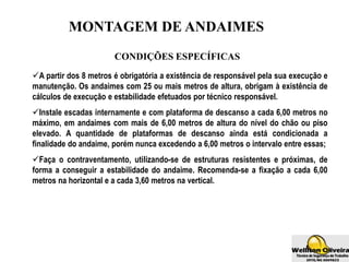 MONTAGEM DE ANDAIMES
CONDIÇÕES ESPECÍFICAS
A partir dos 8 metros é obrigatória a existência de responsável pela sua execução e
manutenção. Os andaimes com 25 ou mais metros de altura, obrigam à existência de
cálculos de execução e estabilidade efetuados por técnico responsável.
Instale escadas internamente e com plataforma de descanso a cada 6,00 metros no
máximo, em andaimes com mais de 6,00 metros de altura do nível do chão ou piso
elevado. A quantidade de plataformas de descanso ainda está condicionada a
finalidade do andaime, porém nunca excedendo a 6,00 metros o intervalo entre essas;
Faça o contraventamento, utilizando-se de estruturas resistentes e próximas, de
forma a conseguir a estabilidade do andaime. Recomenda-se a fixação a cada 6,00
metros na horizontal e a cada 3,60 metros na vertical.
 