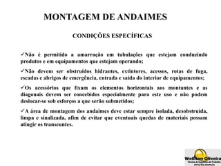 MONTAGEM DE ANDAIMES
CONDIÇÕES ESPECÍFICAS
Não é permitido a amarração em tubulações que estejam conduzindo
produtos e em equipamentos que estejam operando;
Não devem ser obstruídos hidrantes, extintores, acessos, rotas de fuga,
escadas e abrigos de emergência, entrada e saída do interior de equipamentos;
Os acessórios que fixam os elementos horizontais aos montantes e as
diagonais devem ser concebidos especialmente para este uso e não podem
deslocar-se sob esforços a que serão submetidos;
A área de montagem dos andaimes deve estar sempre isolada, desobstruída,
limpa e sinalizada, afim de evitar que eventuais quedas de materiais possam
atingir os transeuntes.
 