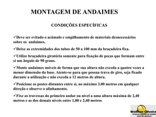 MONTAGEM DE ANDAIMES
CONDIÇÕES ESPECÍFICAS
Deve ser evitado o acúmulo e empilhamento de materiais desnecessários
sobre os andaimes.
Deixe as extremidades dos tubos de 50 a 100 mm da braçadeira fixa.
Utilize braçadeira giratória somente para fixação de peças que formam entre
si um ângulo de 90 graus.
Monte andaimes móveis de forma que sua altura não exceda a quatro vezes a
menor dimensão da base. Atente-se para que possua trava de giro, seja fixado
durante a utilização e não exceda a 12 metros de altura.
Posicione os postes distantes entre si, no máximo 3,00 metros em qualquer
direção e observe o alinhamento.
Fixe as travessas do primeiro andar ou nível a uma altura máxima de 2,40
metros e as dos demais níveis entre 1,80 e 2,40 metros
 