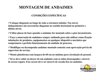 MONTAGEM DE ANDAIMES
CONDIÇÕES ESPECÍFICAS
Coloque diagonais ao longo de toda a estrutura tubular. Nas torres
independentes são necessárias diagonais no sentido horizontal no primeiro e
último níveis.
Utilize placas de base quando o andaime for montado sobre o piso inconsistente.
Faça a amarração de andaimes sempre cuidando para não utilizar como fixação
tubulações de produtos, equipamentos ou qualquer dispositivo mecânico que
comprometa o perfeito funcionamento da unidade de processo.
Modifique ou decomponha andaime montado somente com aprovação prévia do
supervisor do serviço.
Monte plataforma com largura de 60 cm no mínimo para circulação de pessoal.
Só se deve subir ou descer de um andaime com as mãos desocupadas e através
de acesso seguro. Esse acesso deve ser através de escada fixa no andaime.
 