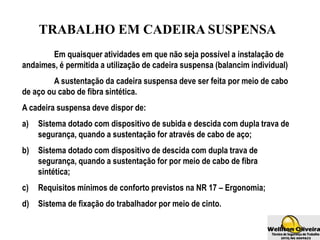TRABALHO EM CADEIRA SUSPENSA
Em quaisquer atividades em que não seja possível a instalação de
andaimes, é permitida a utilização de cadeira suspensa (balancim individual)
A sustentação da cadeira suspensa deve ser feita por meio de cabo
de aço ou cabo de fibra sintética.
A cadeira suspensa deve dispor de:
a) Sistema dotado com dispositivo de subida e descida com dupla trava de
segurança, quando a sustentação for através de cabo de aço;
b) Sistema dotado com dispositivo de descida com dupla trava de
segurança, quando a sustentação for por meio de cabo de fibra
sintética;
c) Requisitos mínimos de conforto previstos na NR 17 – Ergonomia;
d) Sistema de fixação do trabalhador por meio de cinto.
 
