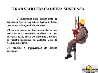 TRABALHO EM CADEIRA SUSPENSA
O trabalhador deve utilizar cinto de
segurança tipo pára-quedista, ligado ao trava-
quedas em cabo-guia independente.
A cadeira suspensa deve apresentar na sua
estrutura em caracteres indeléveis e bem
visíveis, a razão social do fabricante o número
de registro respectivo no Cadastro Geral de
Contribuintes-CGC.
É proibida a improvisação de cadeira
suspensa.
 
