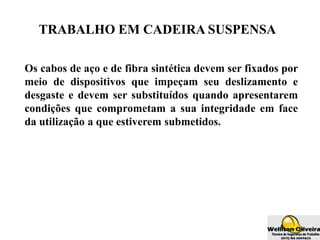TRABALHO EM CADEIRA SUSPENSA
Os cabos de aço e de fibra sintética devem ser fixados por
meio de dispositivos que impeçam seu deslizamento e
desgaste e devem ser substituídos quando apresentarem
condições que comprometam a sua integridade em face
da utilização a que estiverem submetidos.
 