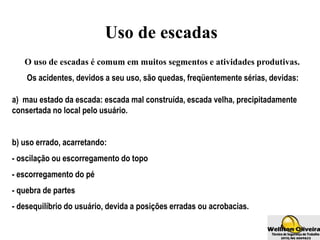 Uso de escadas
O uso de escadas é comum em muitos segmentos e atividades produtivas.
Os acidentes, devidos a seu uso, são quedas, freqüentemente sérias, devidas:
a) mau estado da escada: escada mal construída, escada velha, precipitadamente
consertada no local pelo usuário.
b) uso errado, acarretando:
- oscilação ou escorregamento do topo
- escorregamento do pé
- quebra de partes
- desequilíbrio do usuário, devida a posições erradas ou acrobacias.
 
