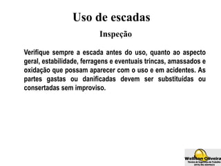 Uso de escadas
Inspeção
Verifique sempre a escada antes do uso, quanto ao aspecto
geral, estabilidade, ferragens e eventuais trincas, amassados e
oxidação que possam aparecer com o uso e em acidentes. As
partes gastas ou danificadas devem ser substituídas ou
consertadas sem improviso.
 