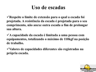 Uso de escadas
Respeite o limite de extensão para o qual a escada foi
projetada. A resistência da escada é projetada para o seu
comprimento, não anexe outra escada a fim de prolongar
sua altura.
A capacidade da escada é limitada a uma pessoa com
equipamentos, totalizando o máximo de 110kgf na posição
de trabalho.
Valores de capacidades diferentes são registradas na
própria escada.
 