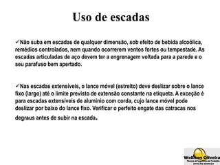 Uso de escadas
Não suba em escadas de qualquer dimensão, sob efeito de bebida alcoólica,
remédios controlados, nem quando ocorrerem ventos fortes ou tempestade. As
escadas articuladas de aço devem ter a engrenagem voltada para a parede e o
seu parafuso bem apertado.
Nas escadas extensíveis, o lance móvel (estreito) deve deslizar sobre o lance
fixo (largo) até o limite previsto de extensão constante na etiqueta. A exceção é
para escadas extensíveis de alumínio com corda, cujo lance móvel pode
deslizar por baixo do lance fixo. Verificar o perfeito engate das catracas nos
degraus antes de subir na escada.
 