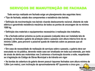 SERVIÇOS DE MANUTENÇÃO DE FACHADA
Tipo de fachada, estado dos componentes e resistência dos beirais.
Definição da movimentação nos beirais visando deslocamento racional, distante de rede
elétrica e garantindo resistência mecânica de todos os pontos de ancoragem de no mínimo
1500 kg.
Definição dos materiais e equipamentos necessários à realização dos trabalhos.
Se a fachada estiver próxima ou junto ao passeio (calçada) deve ser instalada tela de
proteção na fachada e galeria de proteção sobre o passeio com altura interna livre de no
mínimo 3,00m, para prevenir a possível queda de materiais sobre as pessoas que ali
transitam.
Em caso de necessidade de realização de serviços sobre o passeio, a galeria deve ser
executada na via pública, devendo neste caso ser sinalizada em toda sua extensão, por meio
de sinais de alerta aos motoristas nos 2 extremos e iluminação durante a noite, respeitando-
se à legislação do Código de Obras Municipal e de trânsito em vigor
As bordas da cobertura da galeria devem possuir tapumes fechados com altura mínima de
1,00m (um metro), com inclinação de aproximadamente 45º (quarenta e cinco graus).
Todo serviço realizado em fachada exige um planejamento dos seguintes itens:
 
