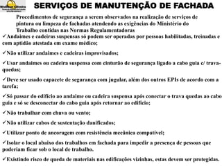 SERVIÇOS DE MANUTENÇÃO DE FACHADA
Andaimes e cadeiras suspensas só podem ser operadas por pessoas habilitadas, treinadas e
com aptidão atestada em exame médico;
Não utilizar andaimes e cadeiras improvisados;
Usar andaimes ou cadeira suspensa com cinturão de segurança ligado a cabo guia c/ trava-
quedas;
Deve ser usado capacete de segurança com jugular, além dos outros EPIs de acordo com a
tarefa;
Só passar do edifício ao andaime ou cadeira suspensa após conectar o trava quedas ao cabo
guia e só se desconectar do cabo guia após retornar ao edifício;
Não trabalhar com chuva ou vento;
Não utilizar cabos de sustentação danificados;
Utilizar ponto de ancoragem com resistência mecânica compatível;
Isolar o local abaixo dos trabalhos em fachada para impedir a presença de pessoas que
poderiam ficar sob o local de trabalho.
Existindo risco de queda de materiais nas edificações vizinhas, estas devem ser protegidas.
Procedimentos de segurança a serem observados na realização de serviços de
pintura ou limpeza de fachadas atendendo as exigências do Ministério do
Trabalho contidas nas Normas Regulamentadoras
 