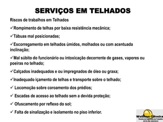 SERVIÇOS EM TELHADOS
Riscos de trabalhos em Telhados
Rompimento de telhas por baixa resistência mecânica;
Tábuas mal posicionadas;
Escorregamento em telhados úmidos, molhados ou com acentuada
inclinação;
Mal súbito do funcionário ou intoxicação decorrente de gases, vapores ou
poeiras no telhado;
Calçados inadequados e ou impregnados de óleo ou graxa;
Inadequado içamento de telhas e transporte sobre o telhado;
 Locomoção sobre coroamento dos prédios;
 Escadas de acesso ao telhado sem a devida proteção;
 Ofuscamento por reflexo do sol;
 Falta de sinalização e isolamento no piso inferior.
 