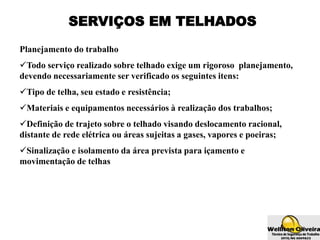 SERVIÇOS EM TELHADOS
Planejamento do trabalho
Todo serviço realizado sobre telhado exige um rigoroso planejamento,
devendo necessariamente ser verificado os seguintes itens:
Tipo de telha, seu estado e resistência;
Materiais e equipamentos necessários à realização dos trabalhos;
Definição de trajeto sobre o telhado visando deslocamento racional,
distante de rede elétrica ou áreas sujeitas a gases, vapores e poeiras;
Sinalização e isolamento da área prevista para içamento e
movimentação de telhas
 