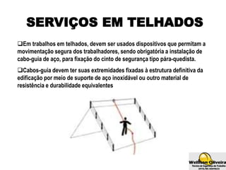 SERVIÇOS EM TELHADOS
Em trabalhos em telhados, devem ser usados dispositivos que permitam a
movimentação segura dos trabalhadores, sendo obrigatória a instalação de
cabo-guia de aço, para fixação do cinto de segurança tipo pára-quedista.
Cabos-guia devem ter suas extremidades fixadas à estrutura definitiva da
edificação por meio de suporte de aço inoxidável ou outro material de
resistência e durabilidade equivalentes
 