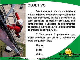 OBJETIVO
Este treinamento aborda conteúdos e
práticas relativos a operações e procedimentos
para reconhecimento, analise e prevenção de
risco associado ao trabalho em altura, bem
como inspeção e utilização de equipamentos
de proteção individual (EPI´s) e equipamentos
de proteção coletiva (EPC´s).
O Treinamento é pré-requiso para
iniciar atividades que exijam o trabalho em
altura em qualquer área.
8 horas
bienal
90 dias
 