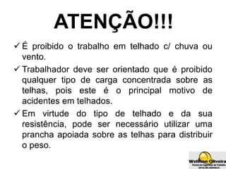 ATENÇÃO!!!
 É proibido o trabalho em telhado c/ chuva ou
vento.
 Trabalhador deve ser orientado que é proibido
qualquer tipo de carga concentrada sobre as
telhas, pois este é o principal motivo de
acidentes em telhados.
 Em virtude do tipo de telhado e da sua
resistência, pode ser necessário utilizar uma
prancha apoiada sobre as telhas para distribuir
o peso.
 