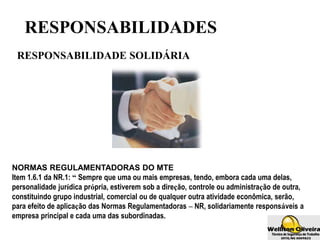 RESPONSABILIDADES
RESPONSABILIDADE SOLIDÁRIA
NORMAS REGULAMENTADORAS DO MTE
Item 1.6.1 da NR.1: “ Sempre que uma ou mais empresas, tendo, embora cada uma delas,
personalidade jurídica própria, estiverem sob a direção, controle ou administração de outra,
constituindo grupo industrial, comercial ou de qualquer outra atividade econômica, serão,
para efeito de aplicação das Normas Regulamentadoras – NR, solidariamente responsáveis a
empresa principal e cada uma das subordinadas.
 