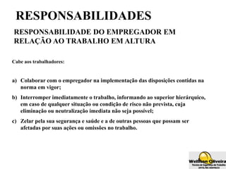 RESPONSABILIDADES
RESPONSABILIDADE DO EMPREGADOR EM
RELAÇÃO AO TRABALHO EM ALTURA
Cabe aos trabalhadores:
a) Colaborar com o empregador na implementação das disposições contidas na
norma em vigor;
b) Interromper imediatamente o trabalho, informando ao superior hierárquico,
em caso de qualquer situação ou condição de risco não prevista, cuja
eliminação ou neutralização imediata não seja possível;
c) Zelar pela sua segurança e saúde e a de outras pessoas que possam ser
afetadas por suas ações ou omissões no trabalho.
 