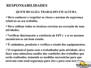 RESPONSABILIDADES
QUEM REALIZA TRABALHO EM ALTURA
Deve conhecer e respeitar os riscos e normas de segurança
relativas ao seu trabalho.
Deve utilizar todas as técnicas corretas na execução de suas
atividades.
Verificar diariamente a existência de EPI´s e se os mesmos
encontram-se em bom estado.
É cuidadoso, prudente e verifica o estado dos equipamentos.
O responsável junto com o trabalhador pela atividade, deve
fazer uma minuciosa analise das condições dos trabalhos que
serão realizados, tomando as medidas necessárias para que
ocorram com total segurança para eles e para com terceiros.
 
