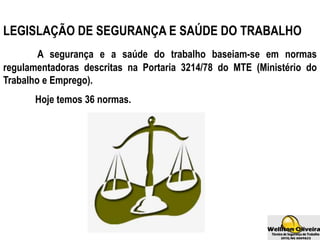 LEGISLAÇÃO DE SEGURANÇA E SAÚDE DO TRABALHO
A segurança e a saúde do trabalho baseiam-se em normas
regulamentadoras descritas na Portaria 3214/78 do MTE (Ministério do
Trabalho e Emprego).
Hoje temos 36 normas.
 