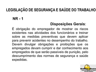 LEGISLAÇÃO DE SEGURANÇA E SAÚDE DO TRABALHO
NR - 1
Disposições Gerais:
É obrigação do empregador de mostrar os riscos
existentes nas atividades dos funcionários e treinar
sobre as medidas preventivas que devem aplicar
para prevenir acidentes no desempenho do trabalho.
Devem divulgar obrigações e proibições que os
empregados devam cumprir e dar conhecimento aos
empregados de que serão passíveis de punição, pelo
descumprimento das normas de segurança e saúde
expedidas.
 