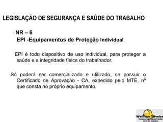 LEGISLAÇÃO DE SEGURANÇA E SAÚDE DO TRABALHO
NR – 6
EPI -Equipamentos de Proteção Individual
EPI é todo dispositivo de uso individual, para proteger a
saúde e a integridade física do trabalhador.
Só poderá ser comercializado e utilizado, se possuir o
Certificado de Aprovação - CA, expedido pelo MTE, nº
que consta no próprio equipamento.
 