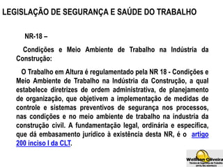 NR-18 –
Condições e Meio Ambiente de Trabalho na Indústria da
Construção:
O Trabalho em Altura é regulamentado pela NR 18 - Condições e
Meio Ambiente de Trabalho na Indústria da Construção, a qual
estabelece diretrizes de ordem administrativa, de planejamento
de organização, que objetivem a implementação de medidas de
controle e sistemas preventivos de segurança nos processos,
nas condições e no meio ambiente de trabalho na industria da
construção civil. A fundamentação legal, ordinária e específica,
que dá embasamento jurídico à existência desta NR, é o artigo
200 inciso I da CLT.
LEGISLAÇÃO DE SEGURANÇA E SAÚDE DO TRABALHO
 