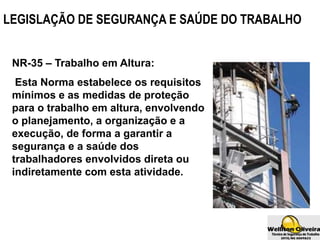 NR-35 – Trabalho em Altura:
Esta Norma estabelece os requisitos
mínimos e as medidas de proteção
para o trabalho em altura, envolvendo
o planejamento, a organização e a
execução, de forma a garantir a
segurança e a saúde dos
trabalhadores envolvidos direta ou
indiretamente com esta atividade.
LEGISLAÇÃO DE SEGURANÇA E SAÚDE DO TRABALHO
 